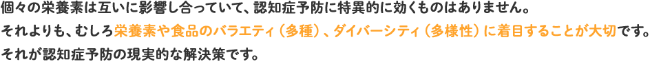 個々の栄養素は互いに影響し合っていて、認知症予防に特異的に効くものはありません。それよりも、むしろ栄養素や食品のバラエティ(多種)、ダイバーシティ(多様性)に着目することが大切です。それが認知症予防の現実的な解決策です。