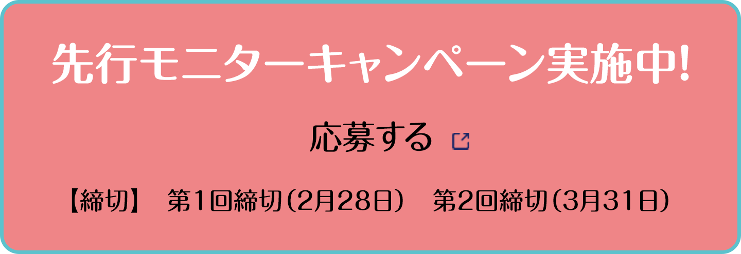 先行モニターキャンペーン実施中！ 応募する 【締切】第1回締切（2月28日）第2回締切（3月31日）別ウインドウで開きます