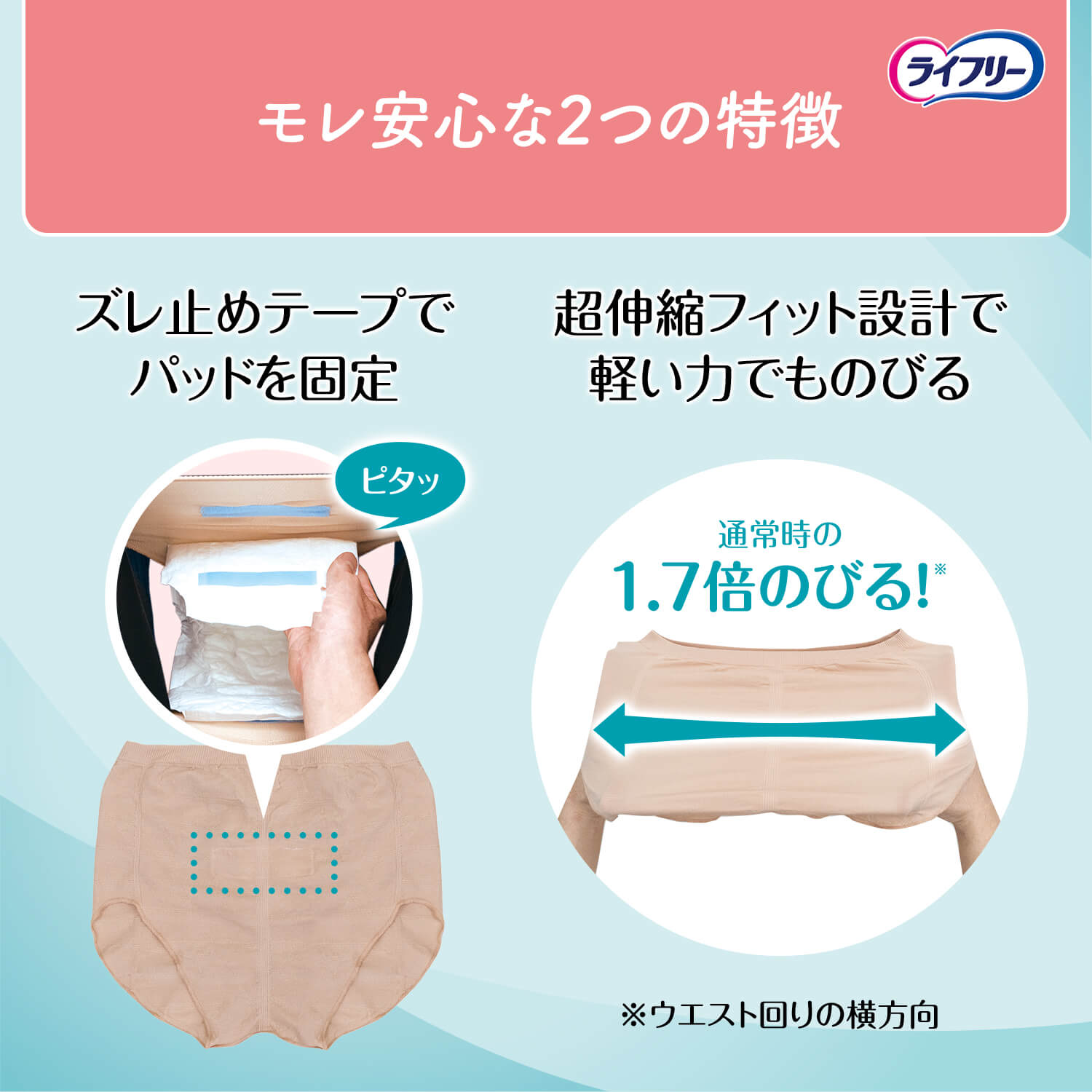 モレ安心な2つの特徴 ズレ止めテープでパッドを固定 超伸縮フィット設計で軽い力でものびる 通常時の 1.7倍のびる！※ ※ウエスト回りの横方向