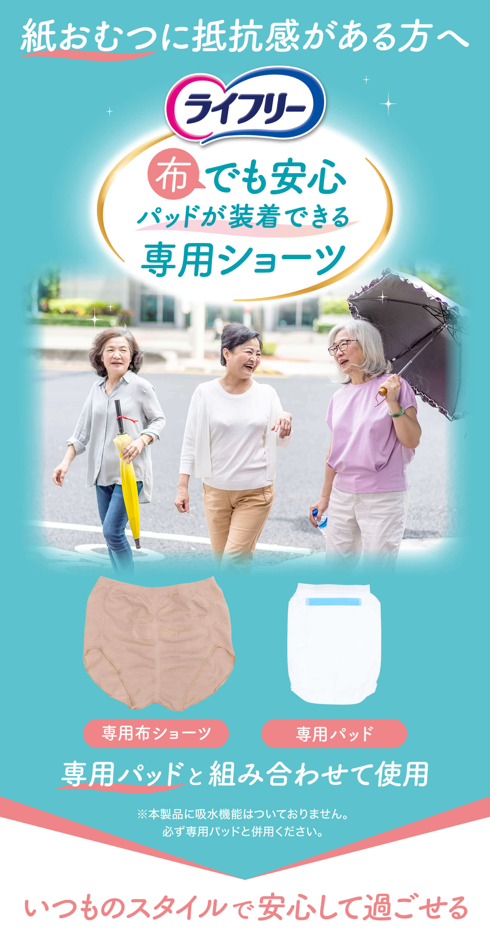 紙おむつに抵抗感がある方へ ライフリー 布でも安心 パッドが装着できる専用ショーツ 専用パッドと組み合わせて使用 ※本製品に吸水機能はついておりません。必ず専用パッドと併用ください。 いつものスタイルで安心して過ごせる