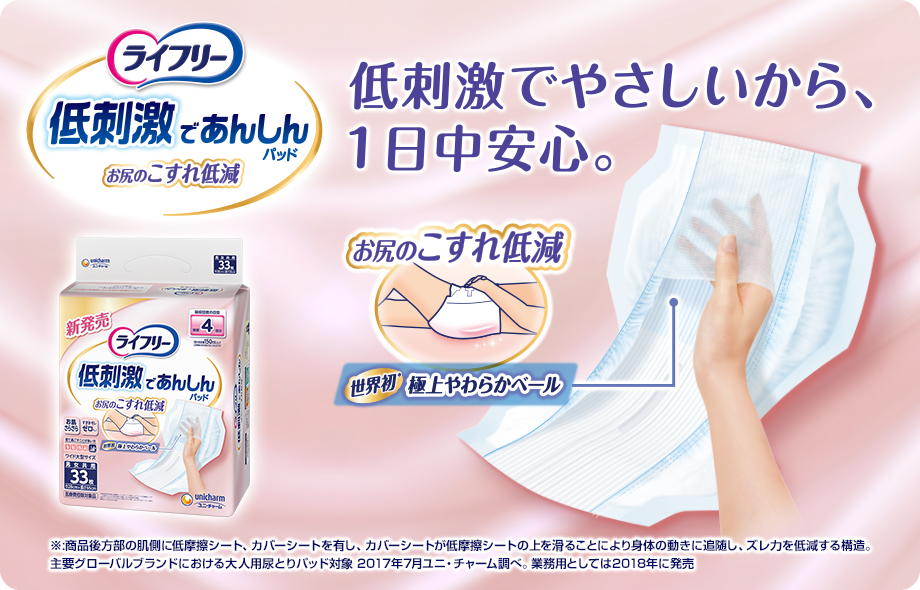 ライフリー 低刺激であんしんパッド お尻のこすれ低減 低刺激でやさしいから、1日中安心。 お尻のこすれ低減 世界初※ 極上やわらかベール ※:商品後方部の肌側に低摩擦シート、カバーシートを有し、カバーシートが低摩擦シートの上を滑ることにより身体の動きに追随し、ズレ力を低減する構造。 主要グローバルブランドにおける大人用尿とりパッド対象 2017年7月ユニ・チャーム調べ。 業務用としては2018年に発売