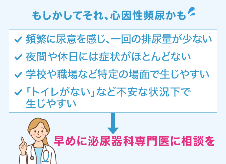 もしかしてそれ、心因性頻尿かも 頻繁に尿意を感じ、一回の排尿量が少ない 夜間や休日には症状がほとんどない 学校や職場など特定の場面で生じやすい 「トイレがない」など不安な状況下で生じやすい 早めに泌尿器科専門医に相談を