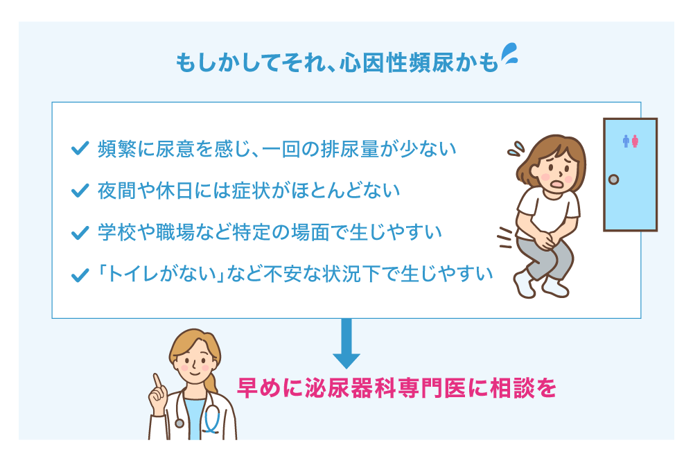 もしかしてそれ、心因性頻尿かも 頻繁に尿意を感じ、一回の排尿量が少ない 夜間や休日には症状がほとんどない 学校や職場など特定の場面で生じやすい 「トイレがない」など不安な状況下で生じやすい 早めに泌尿器科専門医に相談を