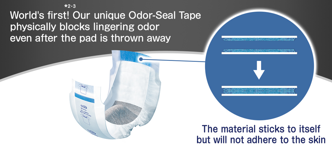 World's first! *2.3 Our unique Odor-Seal Tape physically blocks lingering odor even after the pad is thrown away The material sticks to itself but will not adhere to the skin